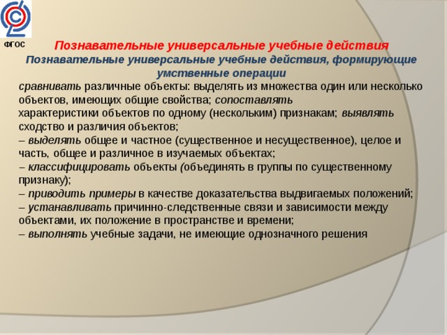 Познавательные универсальные учебные действия ФГОС  Познавательные универсальные учебные действия, формирующие умственные операции сравнивать различные объекты: выделять из множества один или несколько объектов, имеющих общие свойства; сопоставлять характеристики объектов по одному (нескольким) признакам; выявлять сходство и различия объектов; – выделять общее и частное (существенное и несущественное), целое и часть, общее и различное в изучаемых объектах; – классифицировать объекты ( объединять в группы по существенному признаку); – приводить примеры в качестве доказательства выдвигаемых положений; – устанавливать причинно-следственные связи и зависимости между объектами, их положение в пространстве и времени; – выполнять учебные задачи, не имеющие однозначного решения 