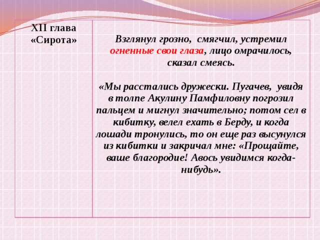 XII глава «Сирота»  Взглянул грозно, смягчил, устремил огненные свои глаза , лицо омрачилось, сказал смеясь.  «Мы расстались дружески. Пугачев, увидя в толпе Акулину Памфиловну погрозил пальцем и мигнул значительно; потом сел в кибитку, велел ехать в Берду, и когда лошади тронулись, то он еще раз высунулся из кибитки и закричал мне: «Прощайте, ваше благородие! Авось увидимся когда-нибудь».  