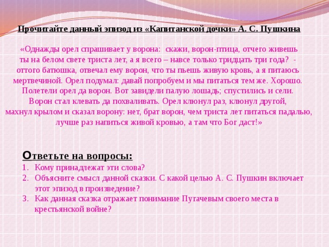 Прочитайте данный эпизод из «Капитанской дочки» А. С. Пушкина  «Однажды орел спрашивает у ворона: скажи, ворон-птица, отчего живешь ты на белом свете триста лет, а я всего – навсе только тридцать три года? - оттого батюшка, отвечал ему ворон, что ты пьешь живую кровь, а я питаюсь мертвечиной. Орел подумал: давай попробуем и мы питаться тем же. Хорошо. Полетели орел да ворон. Вот завидели палую лошадь; спустились и сели. Ворон стал клевать да похваливать. Орел клюнул раз, клюнул другой, махнул крылом и сказал ворону: нет, брат ворон, чем триста лет питаться падалью, лучше раз напиться живой кровью, а там что Бог даст!» О тветьте на вопросы: Кому принадлежат эти слова? Объясните смысл данной сказки. С какой целью А. С. Пушкин включает  этот эпизод в произведение? Как данная сказка отражает понимание Пугачевым своего места в  крестьянской войне? 