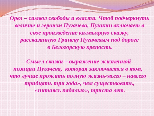 Орел – символ свободы и власти. Чтоб подчеркнуть  величие и героизм Пугачева, Пушкин включает в свое произведение калмыцкую сказку, рассказанную Гриневу Пугачевым под дороге  в Белогорскую крепость.  Смысл сказки – выражение жизненной позиции Пугачева, которая заключается в том, что лучше прожить полную жизнь«всего – навсего тридцать три года», чем существовать,  «питаясь падалью», триста лет. 