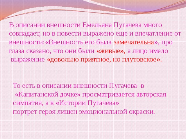 В описании внешности Емельяна Пугачева много совпадает, но в повести выражено еще и впечатление от внешности:«Внешность его была замечательна », про глаза сказано, что они были «живые», а лицо имело  выражение «довольно приятное, но плутовское». То есть в описании внешности Пугачева в  «Капитанской дочке» просматривается авторская симпатия, а в «Истории Пугачева» портрет героя лишен эмоциональной окраски. 