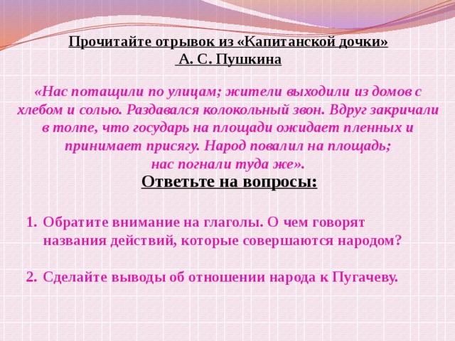 Прочитайте отрывок из «Капитанской дочки»  А. С. Пушкина  «Нас потащили по улицам; жители выходили из домов с хлебом и солью. Раздавался колокольный звон. Вдруг закричали в толпе, что государь на площади ожидает пленных и принимает присягу. Народ повалил на площадь; нас погнали туда же». Ответьте на вопросы:  Обратите внимание на глаголы. О чем говорят названия действий, которые совершаются народом?  Сделайте выводы об отношении народа к Пугачеву. 