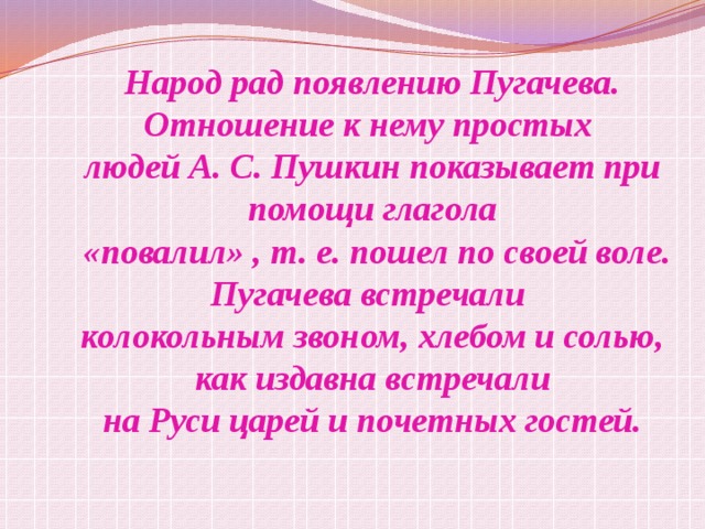 Народ рад появлению Пугачева. Отношение к нему простых людей А. С. Пушкин показывает при помощи глагола  «повалил» , т. е. пошел по своей воле. Пугачева встречали колокольным звоном, хлебом и солью, как издавна встречали на Руси царей и почетных гостей. 