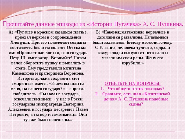П рочитайте данные эпизоды из «Истории Пугачева» А. С. Пушкина. А) «Пугачев в красном казацком платье, приехал верхом в сопровождении Хлопуши. При его появлении солдаты поставлены были на колени. Он сказал им: «Прощает вас Бог и я, ваш государь Петр III, император. Вставайте! Потом велел оборотить пушку и выпалить в степь. Ему представили капитана Камешкова и прапорщика Воронова. История должна сохранить сии смиренные имена. «Зачем вы шли на меня, на вашего государя?» – спросил победитель. «Ты нам не государь, - отвечали пленники, - у нас в Росси государыня императрица Екатерина Алексеевна и государь цесаревич Павел Петрович, а ты вор и самозванец». Они тут же были повешены.» Б) «Наконец мятежники ворвались в дымящиеся развалины. Начальники были захвачены. Билову отсекли голову. С Елагина, человека тучного, содрали кожу; злодеи вынули из него сало и мазали им свои раны. Жену его изрубили.» ОТВЕТЬТЕ НА ВОПРОСЫ: Что общего в этих эпизодах? Сравните, есть ли в «Капитанской дочке» А. С. Пушкина подобные сцены? 
