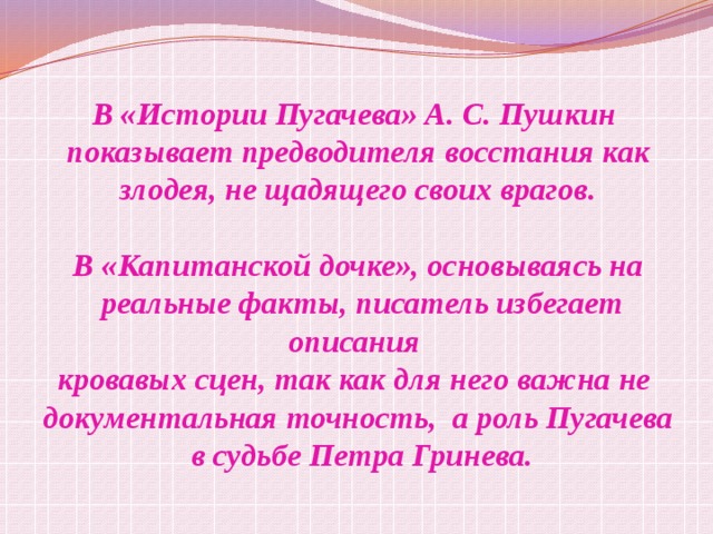 В «Истории Пугачева» А. С. Пушкин  показывает предводителя восстания как злодея, не щадящего своих врагов.  В «Капитанской дочке», основываясь на  реальные факты, писатель избегает описания кровавых сцен, так как для него важна не документальная точность, а роль Пугачева  в судьбе Петра Гринева. 