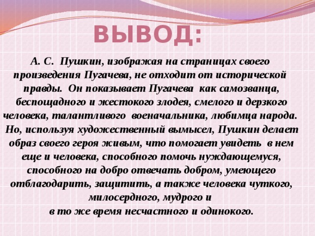   Вывод: А. С. Пушкин, изображая на страницах своего произведения Пугачева, не отходит от исторической правды. Он показывает Пугачева как самозванца,  беспощадного и жестокого злодея, смелого и дерзкого человека, талантливого военачальника, любимца народа. Но, используя художественный вымысел, Пушкин делает  образ своего героя живым, что помогает увидеть в нем еще и человека, способного помочь нуждающемуся, способного на добро отвечать добром, умеющего  отблагодарить, защитить, а также человека чуткого, милосердного, мудрого и в то же время несчастного и одинокого. 