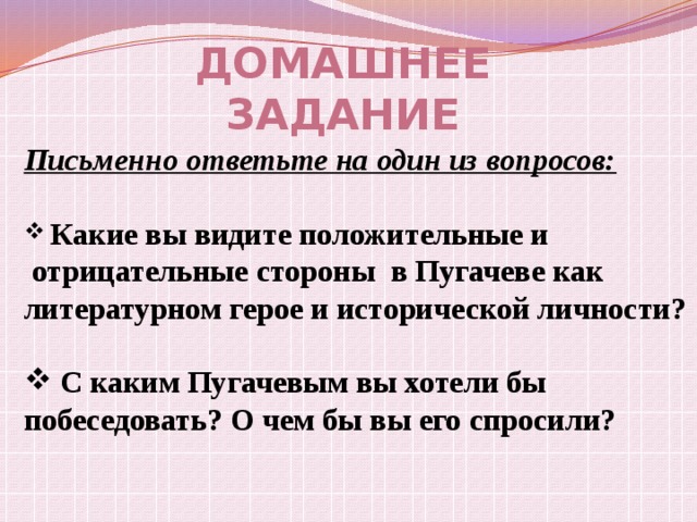 Домашнее задание Письменно ответьте на один из вопросов:   Какие вы видите положительные и  отрицательные стороны в Пугачеве как литературном герое и исторической личности?   С каким Пугачевым вы хотели бы побеседовать? О чем бы вы его спросили? 