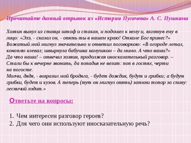 Прочитайте данный отрывок из «Истории Пугачева» А. С. Пушкина  Хозяин вынул из ставца штоф и стакан, и подошел к нему и, взглянув ему в лицо: «Эхэ, - сказал он, - опять ты в нашем краю! Отколе Бог принес?» Вожатый мой мигнул значительно и ответил поговоркою: «В огороде летал, коноплю клевал; швырнула бабушка камушком – да мимо. А что ваши?» Да что наши! – отвечал хозяин, продолжая иносказательный разговор. – Стали бы к вечерне звонить, да попадья не велит: поп в гостях, черти на погосте. Молчи, дядя, - возразил мой бродяга, - будет дождик, будут и грибки; а будут грибки, будет и кузов. А теперь (тут он мигнул опять) заткни топор за спину: лесничий ходит.» О тветьте на вопросы:  Чем интересен разговор героев? Для чего они используют иносказательную речь?   
