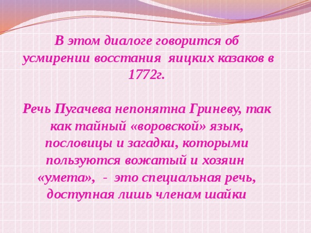В этом диалоге говорится об  усмирении восстания яицких казаков в 1772г.  Речь Пугачева непонятна Гриневу, так как тайный «воровской» язык, пословицы и загадки, которыми пользуются вожатый и хозяин «умета», - это специальная речь, доступная лишь членам шайки  