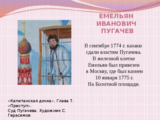 Емельян Иванович  Пугачев В сентябре 1774 г. казаки сдали властям Пугачева.  В железной клетке Емельян был привезен  в Москву, где был казнен  10 января 1775 г. На Болотной площади. «Капитанская дочка». Глава 7. «Приступ». Суд Пугачева. Художник С. Герасимов 