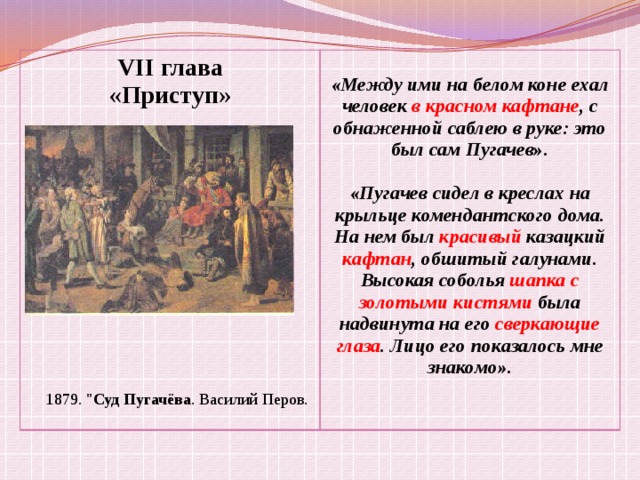 VII глава «Приступ» «Между ими на белом коне ехал человек в красном кафтане , с обнаженной саблею в руке: это был сам Пугачев».  «Пугачев сидел в креслах на крыльце комендантского дома. На нем был красивый казацкий кафтан , обшитый галунами. Высокая соболья шапка с золотыми кистями была надвинута на его сверкающие глаза . Лицо его показалось мне знакомо». 1879. 