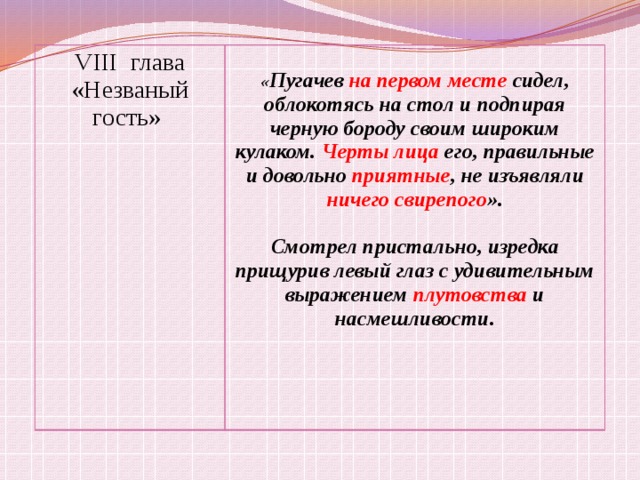 VIII глава «Незваный гость» « Пугачев на первом месте сидел, облокотясь на стол и подпирая черную бороду своим широким кулаком. Черты лица его, правильные и довольно приятные , не изъявляли ничего свирепого ».  Смотрел пристально, изредка прищурив левый глаз с удивительным выражением плутовства и насмешливости. 