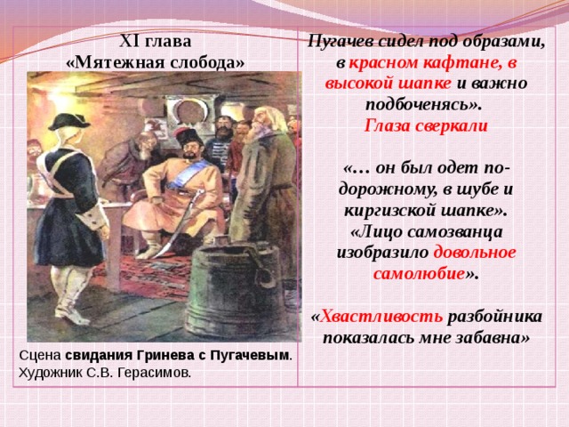 XI глава «Мятежная слобода» Пугачев сидел под образами, в красном кафтане, в высокой шапке и важно подбоченясь». Глаза сверкали  «… он был одет по-дорожному, в шубе и киргизской шапке». «Лицо самозванца изобразило довольное самолюбие ».  « Хвастливость разбойника показалась мне забавна» Сцена свидания  Гринева  с  Пугачевым . Художник С.В. Герасимов. 