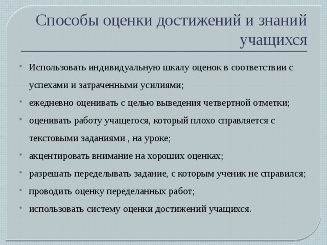 Способы оценки достижений и знаний учащихся Использовать индивидуальную шкалу оценок в соответствии с успехами и затраченными усилиями; ежедневно оценивать с целью выведения четвертной отметки; оценивать работу учащегося, который плохо справляется с текстовыми заданиями , на уроке; акцентировать внимание на хороших оценках; разрешать переделывать задание, с которым ученик не справился; проводить оценку переделанных работ; использовать систему оценки достижений учащихся. 