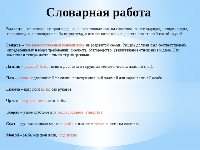 Словарная работа   Баллада – стихотворное произведение с повествовательным сюжетом на легендарную, историческую, героическую, сказочную или бытовую тему, в основе которого чаще всего лежит необычный случай.   Рыцарь – тяжеловооруженный конный воин из родовитой семьи. Рыцарь должен был соответствовать определенному набору требований: смелость, благородство, уважительное отношение к даме. Эти качества и теперь часто называют рыцарскими.   Латник – рядовой боец , воин в доспехах из крупных металлических пластин (лат).   Паж – мальчик дворянской фамилии, прислуживавший знатной или коронованной особе.   Епанча – широкий плащ без рукавов.   Чрево –   внутренность  чего-либо.      Жерло – узкое глубокое или горлообразное отверстие   Скат – крупная хищная морская  рыба с плоским  телом и острым хвостом.   Мокой – рыба морской волк, род акулы 