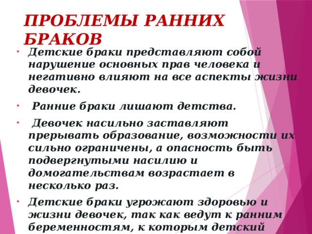 ПРОБЛЕМЫ РАННИХ БРАКОВ Детские браки представляют собой нарушение основных прав человека и негативно влияют на все аспекты жизни девочек.  Ранние браки лишают детства.  Девочек насильно заставляют прерывать образование, возможности их сильно ограничены, а опасность быть подвергнутыми насилию и домогательствам возрастает в несколько раз. Детские браки угрожают здоровью и жизни девочек, так как ведут к ранним беременностям, к которым детский организм зачастую просто не готов.    