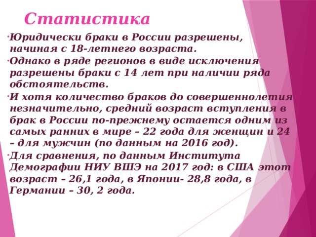 Статистика Юридически браки в России разрешены, начиная с 18-летнего возраста. Однако в ряде регионов в виде исключения разрешены браки с 14 лет при наличии ряда обстоятельств. И хотя количество браков до совершеннолетия незначительно, средний возраст вступления в брак в России по-прежнему остается одним из самых ранних в мире – 22 года для женщин и 24 – для мужчин (по данным на 2016 год). Для сравнения, по данным Института Демографии НИУ ВШЭ на 2017 год: в США этот возраст – 26,1 года, в Японии- 28,8 года, в Германии – 30, 2 года.      