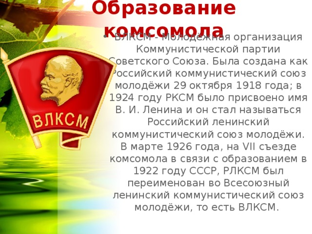 Образование комсомола ВЛКСМ - Молодёжная организация Коммунистической партии Советского Союза. Была создана как Российский коммунистический союз молодёжи 29 октября 1918 года; в 1924 году РКСМ было присвоено имя В. И. Ленина и он стал называться Российский ленинский коммунистический союз молодёжи. В марте 1926 года, на VII съезде комсомола в связи с образованием в 1922 году СССР, РЛКСМ был переименован во Всесоюзный ленинский коммунистический союз молодёжи, то есть ВЛКСМ.  