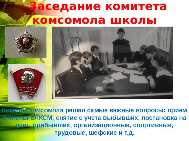  Заседание комитета комсомола школы Комитет комсомола решал самые важные вопросы: прием в члены ВЛКСМ, снятие с учета выбывших, постановка на учет прибывших, организационные, спортивные, трудовые, шефские и т.д. 