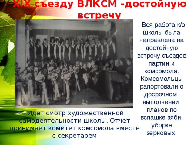 Х IX съезду ВЛКСМ -достойную встречу . Вся работа к/о школы была направлена на достойную встречу съездов партии и комсомола. Комсомольцы рапортовали о досрочном выполнении планов по вспашке зяби, уборке зерновых .  Идет смотр художественной самодеятельности школы. Отчет принимает комитет комсомола вместе с секретарем  