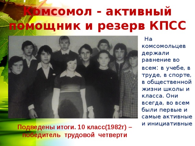 Комсомол - активный помощник и резерв КПСС  На комсомольцев держали равнение во всем : в учебе, в труде, в спорте, в общественной жизни школы и класса. Они всегда, во всем были первые и самые активные и инициативные Подведены итоги. 10 класс(1982г) – победитель трудовой четверти 