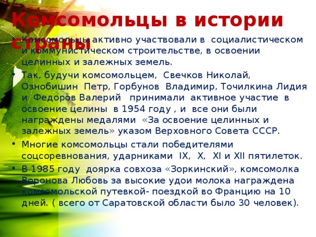 Комсомольцы в истории страны Комсомольцы активно участвовали в социалистическом и коммунистическом строительстве, в освоении целинных и залежных земель. Так, будучи комсомольцем, Свечков Николай, Ознобишин Петр, Горбунов Владимир, Точилкина Лидия и Федоров Валерий принимали активное участие в освоение целины в 1954 году , и все они были награждены медалями «За освоение целинных и залежных земель» указом Верховного Совета СССР. Многие комсомольцы стали победителями соцсоревнования, ударниками I Х, Х, Х I и Х II пятилеток. В 1985 году доярка совхоза «Зоркинский», комсомолка Воронова Любовь за высокие удои молока награждена комсомольской путевкой- поездкой во Францию на 10 дней. ( всего от Саратовской области было 30 человек). 