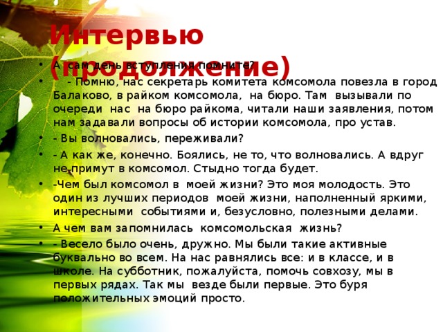 Интервью (продолжение) А сам день вступления помните?  - Помню, нас секретарь комитета комсомола повезла в город Балаково, в райком комсомола, на бюро. Там вызывали по очереди нас на бюро райкома, читали наши заявления, потом нам задавали вопросы об истории комсомола, про устав. - Вы волновались, переживали? - А как же, конечно. Боялись, не то, что волновались. А вдруг не примут в комсомол. Стыдно тогда будет. -Чем был комсомол в моей жизни? Это моя молодость. Это один из лучших периодов моей жизни, наполненный яркими, интересными событиями и, безусловно, полезными делами. А чем вам запомнилась комсомольская жизнь? - Весело было очень, дружно. Мы были такие активные буквально во всем. На нас равнялись все: и в классе, и в школе. На субботник, пожалуйста, помочь совхозу, мы в первых рядах. Так мы везде были первые. Это буря положительных эмоций просто.  