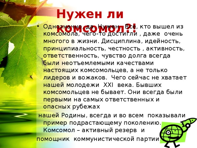 Нужен ли комсомол?! Однозначно, да. Нужен. Все, кто вышел из комсомола, чего-то достигли , даже очень многого в жизни. Дисциплина, идейность, принципиальность, честность , активность, ответственность, чувство долга всегда были неотъемлемыми качествами настоящих комсомольцев, а не только лидеров и вожаков. Чего сейчас не хватает нашей молодежи  ХХ I века. Бывших комсомольцев не бывает. Они всегда были первыми на самых ответственных и опасных рубежах  нашей Родины, всегда и во всем показывали пример подрастающему поколению. Комсомол – активный резерв и помощник коммунистической партии. 