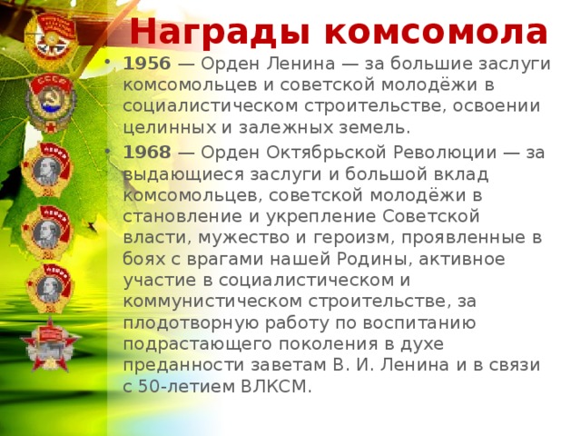 Награды комсомола 1956  — Орден Ленина — за большие заслуги комсомольцев и советской молодёжи в социалистическом строительстве, освоении целинных и залежных земель. 1968  — Орден Октябрьской Революции — за выдающиеся заслуги и большой вклад комсомольцев, советской молодёжи в становление и укрепление Советской власти, мужество и героизм, проявленные в боях с врагами нашей Родины, активное участие в социалистическом и коммунистическом строительстве, за плодотворную работу по воспитанию подрастающего поколения в духе преданности заветам В. И. Ленина и в связи с 50-летием ВЛКСМ.  