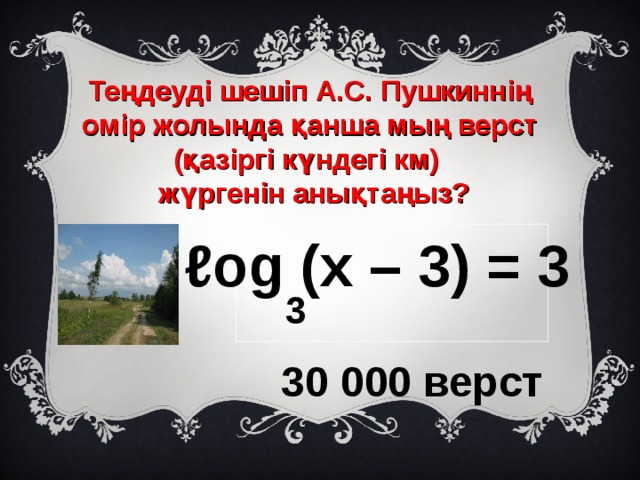 Теңдеуді шешіп А.С. Пушкиннің омір жолында қанша мың верст (қазіргі күндегі км)  жүргенін анықтаңыз? ℓ og (x – 3) = 3 3 30 000 верст 