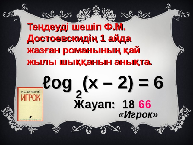 Теңдеуді шешіп Ф.М. Достоевскидің 1 айда жазған романының қай жылы шыққанын анықта. ℓ og (х – 2) = 6 2  Жауап: 18 66   «Игрок» 