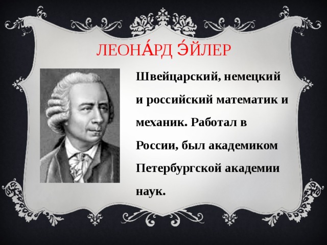 ЛЕОНА́РД Э́ЙЛЕР Швейцарский, немецкий и российский математик и механик. Работал в России, был академиком Петербургской академии наук. 