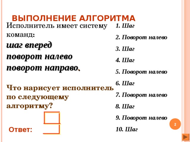 ВЫПОЛНЕНИЕ АЛГОРИТМА Исполнитель имеет систему команд :  шаг вперед  поворот налево  поворот направо .   Что нарисует исполнитель по следующему алгоритму? 1. Шаг 2. Поворот налево 3. Шаг 4. Шаг 5. Поворот налево 6. Шаг 7. Поворот налево 8. Шаг 9. Поворот налево 10. Шаг  Ответ: 