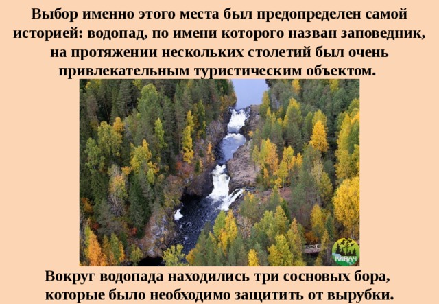 Выбор именно этого места был предопределен самой историей: водопад, по имени которого назван заповедник, на протяжении нескольких столетий был очень привлекательным туристическим объектом. Вокруг водопада находились три сосновых бора, которые было необходимо защитить от вырубки. 