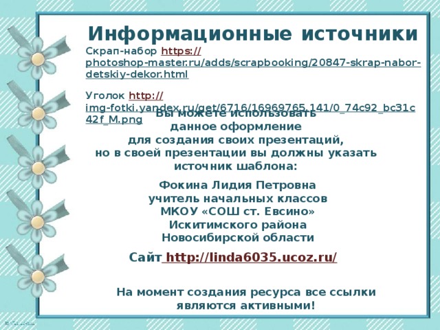 Информационные  источники Скрап-набор https:// photoshop-master.ru/adds/scrapbooking/20847-skrap-nabor-detskiy-dekor.html  Уголок http:// img-fotki.yandex.ru/get/6716/16969765.141/0_74c92_bc31c42f_M.png  Вы можете использовать данное оформление для создания своих презентаций, но в своей презентации вы должны указать источник шаблона:  Фокина Лидия Петровна учитель начальных классов МКОУ «СОШ ст. Евсино» Искитимского района Новосибирской области Сайт http://linda6035.ucoz.ru/  На момент создания ресурса все ссылки являются активными!