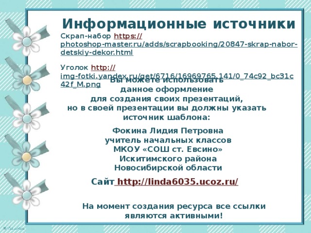 Информационные  источники Скрап-набор https:// photoshop-master.ru/adds/scrapbooking/20847-skrap-nabor-detskiy-dekor.html  Уголок http:// img-fotki.yandex.ru/get/6716/16969765.141/0_74c92_bc31c42f_M.png  Вы можете использовать данное оформление для создания своих презентаций, но в своей презентации вы должны указать источник шаблона:  Фокина Лидия Петровна учитель начальных классов МКОУ «СОШ ст. Евсино» Искитимского района Новосибирской области Сайт http://linda6035.ucoz.ru/  На момент создания ресурса все ссылки являются активными!