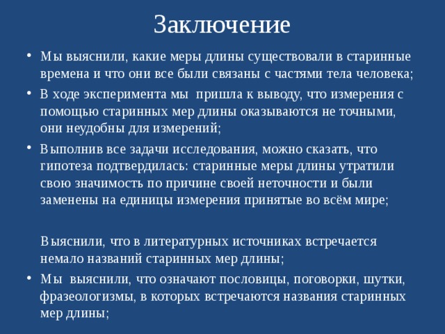 Заключение Мы выяснили, какие меры длины существовали в старинные времена и что они все были связаны с частями тела человека; В ходе эксперимента мы пришла к выводу, что измерения с помощью старинных мер длины оказываются не точными, они неудобны для измерений; Выполнив все задачи исследования, можно сказать, что гипотеза подтвердилась: старинные меры длины утратили свою значимость по причине своей неточности и были заменены на единицы измерения принятые во всём мире;   Выяснили, что в литературных источниках встречается немало названий старинных мер длины; Мы  выяснили, что означают пословицы, поговорки, шутки, фразеологизмы, в которых встречаются названия старинных мер длины; 