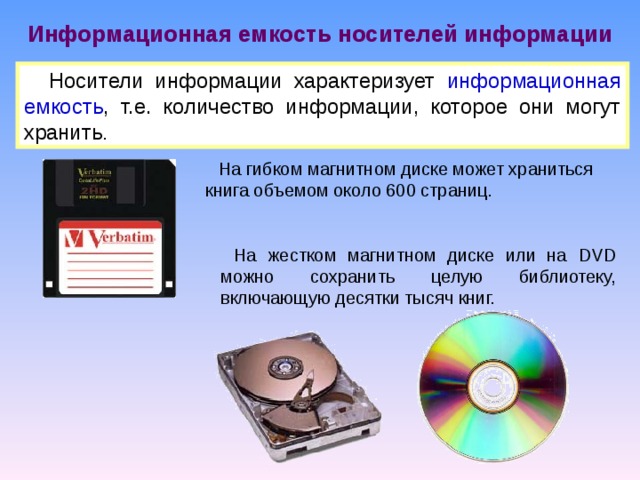 Информационная емкость носителей информации Носители информации характеризует информационная емкость , т.е. количество информации, которое они могут хранить . На гибком магнитном диске может храниться книга объемом около 600 страниц. На жестком магнитном диске или на DVD можно сохранить целую библиотеку, включающую десятки тысяч книг. 