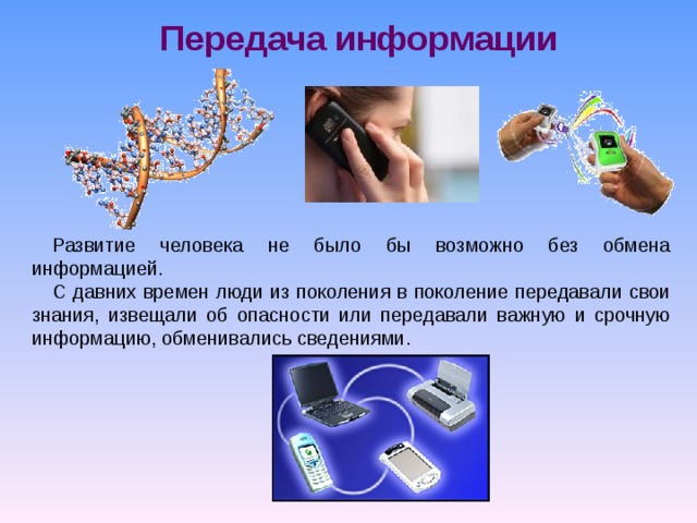 Передача информации Развитие человека не было бы возможно без обмена информацией. С давних времен люди из поколения в поколение передавали свои знания, извещали об опасности или передавали важную и срочную информацию, обменивались сведениями. 