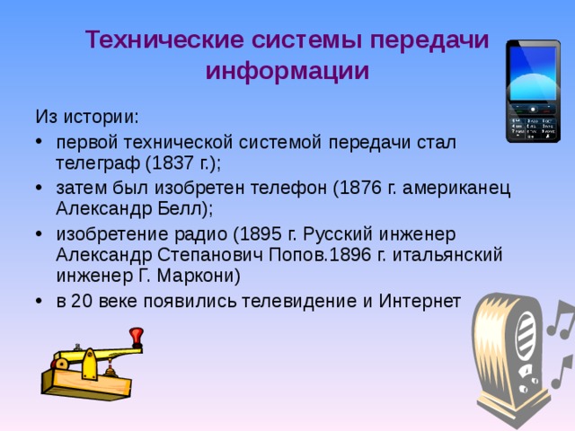 Технические системы передачи информации Из истории: первой технической системой передачи стал телеграф (1837 г.); затем был изобретен телефон (1876 г. американец Александр Белл); изобретение радио (1895 г. Русский инженер Александр Степанович Попов.1896 г. итальянский инженер Г. Маркони) в 20 веке появились телевидение и Интернет 