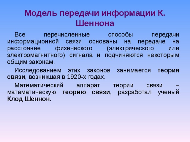 Модель передачи информации К. Шеннона Все перечисленные способы передачи информационной связи основаны на передаче на расстояние физического (электрического или электромагнитного) сигнала и подчиняются некоторым общим законам. Исследованием этих законов занимается теория связи , возникшая в 1920-х годах. Математический аппарат теории связи – математическую теорию связи , разработал ученый Клод Шеннон . 