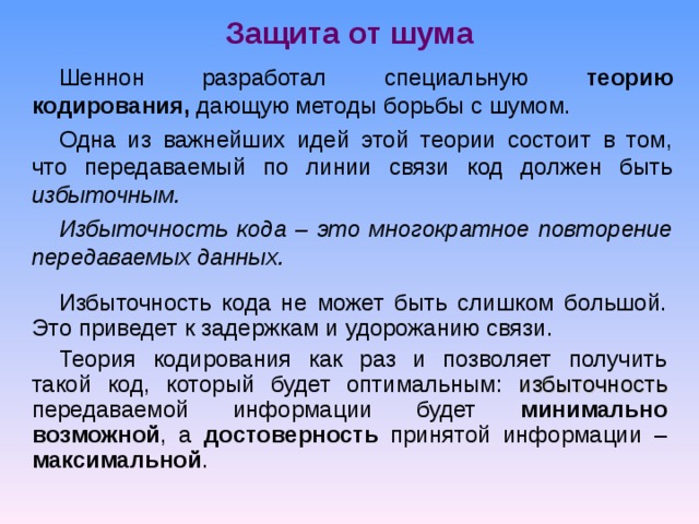 Защита от шума Шеннон разработал специальную теорию кодирования, дающую методы борьбы с шумом. Одна из важнейших идей этой теории состоит в том, что передаваемый по линии связи код должен быть избыточным. Избыточность кода – это многократное повторение передаваемых данных. Избыточность кода не может быть слишком большой. Это приведет к задержкам и удорожанию связи. Теория кодирования как раз и позволяет получить такой код, который будет оптимальным: избыточность передаваемой информации будет минимально возможной , а достоверность принятой информации – максимальной . 