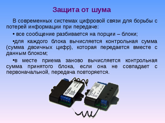 Защита от шума В современных системах цифровой связи для борьбы с потерей информации при передаче:  все сообщение разбивается на порции – блоки; для каждого блока вычисляется контрольная сумма (сумма двоичных цифр), которая передается вместе с данным блоком; в месте приема заново вычисляется контрольная сумма принятого блока, если она не совпадает с первоначальной, передача повторяется. 