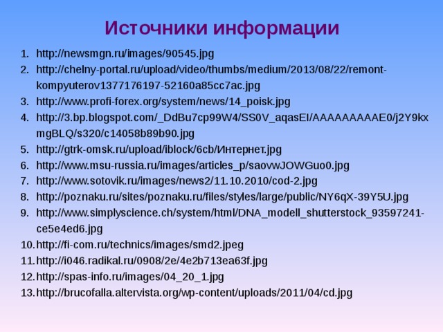 Источники информации http://newsmgn.ru/images/90545.jpg http://chelny-portal.ru/upload/video/thumbs/medium/2013/08/22/remont-kompyuterov1377176197-52160a85cc7ac.jpg http://www.profi-forex.org/system/news/14_poisk.jpg http://3.bp.blogspot.com/_DdBu7cp99W4/SS0V_aqasEI/AAAAAAAAAE0/j2Y9kxmgBLQ/s320/c14058b89b90.jpg http://gtrk-omsk.ru/upload/iblock/6cb/Интернет.jpg http://www.msu-russia.ru/images/articles_p/saovwJOWGuo0.jpg http://www.sotovik.ru/images/news2/11.10.2010/cod-2.jpg http://poznaku.ru/sites/poznaku.ru/files/styles/large/public/NY6qX-39Y5U.jpg http://www.simplyscience.ch/system/html/DNA_modell_shutterstock_93597241-ce5e4ed6.jpg http://fi-com.ru/technics/images/smd2.jpeg http://i046.radikal.ru/0908/2e/4e2b713ea63f.jpg http://spas-info.ru/images/04_20_1.jpg http://brucofalla.altervista.org/wp-content/uploads/2011/04/cd.jpg 
