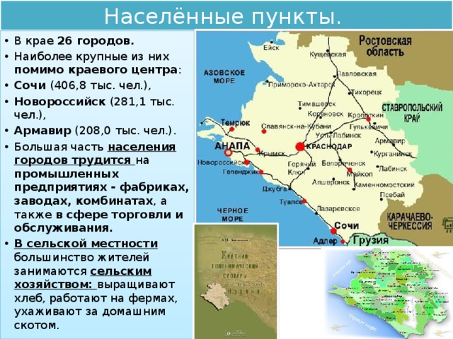 Населённые пункты. В крае 26 городов. Наиболее крупные из них помимо краевого центра : Сочи (406,8 тыс. чел.), Новороссийск (281,1 тыс. чел.), Армавир (208,0 тыс. чел.). Большая часть населения городов трудится на промышленных предприятиях - фабриках, заводах, комбинатах , а также в сфере торговли и обслуживания. В сельской местности большинство жителей занимаются сельским хозяйством: выращивают хлеб, работают на фермах, ухаживают за домашним скотом. 