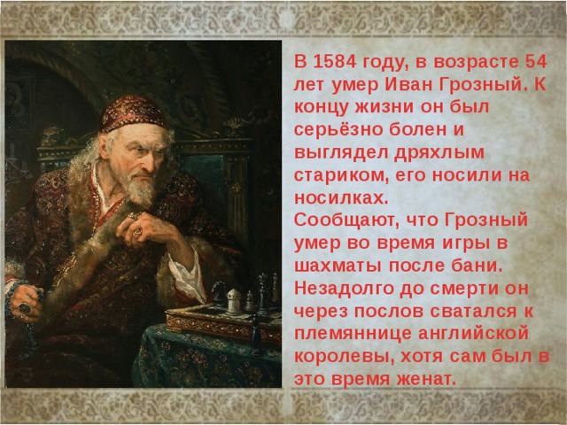 В 1584 году, в возрасте 54 лет умер Иван Грозный. К концу жизни он был серьёзно болен и выглядел дряхлым стариком, его носили на носилках. Сообщают, что Грозный умер во время игры в шахматы после бани. Незадолго до смерти он через послов сватался к племяннице английской королевы, хотя сам был в это время женат. 