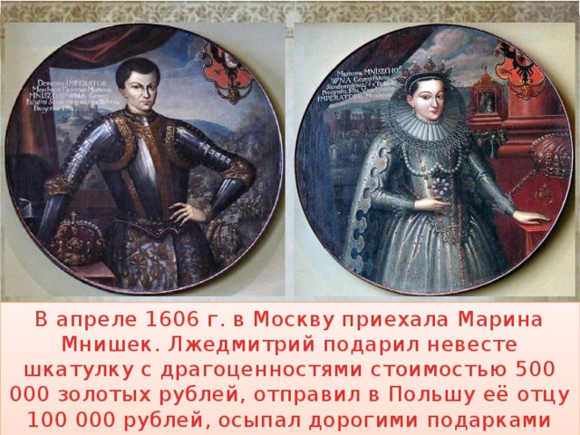 В апреле 1606 г. в Москву приехала Марина Мнишек. Лжедмитрий подарил невесте шкатулку с драгоценностями стоимостью 500 000 золотых рублей, отправил в Польшу её отцу 100 000 рублей, осыпал дорогими подарками свиту Марины. 