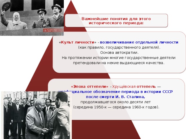 Важнейшие понятия для этого исторического периода: « Культ личности » - возвеличивание отдельной личности  (как правило, государственного деятеля).  Основа автократии. На протяжении истории многие государственные деятели претендовали на некие выдающиеся качества. «Эпоха оттепели» - Хрущёвская  оттепель  — неофициальное обозначение периода в истории СССР после смерти И. В. Сталина, продолжавшегося около десяти лет (середина 1950-х — середина 1960-х годов). 