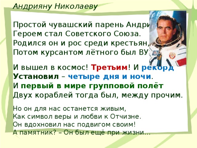 Андрияну Николаеву Простой чувашский парень Андриян  Героем стал Советского Союза.  Родился он и рос среди крестьян,  Потом курсантом лётного был ВУЗа… И вышел в космос! Третьим ! И рекорд  Установил – четыре дня и ночи .  И первый в мире групповой полёт  Двух кораблей тогда был, между прочим. Но он для нас останется живым,  Как символ веры и любви к Отчизне.  Он вдохновил нас подвигом своим!  А памятник? – Он был ещё при жизни… 