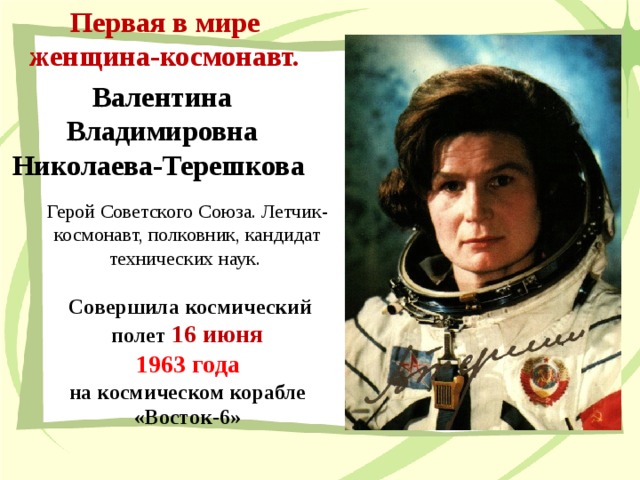 Первая в мире женщина-космонавт. Валентина Владимировна Николаева-Терешкова Герой Советского Союза. Летчик-космонавт, полковник, кандидат технических наук.  Совершила космический полет 16 июня  1963 года  на космическом корабле «Восток-6»  
